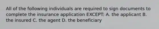 All of the following individuals are required to sign documents to complete the insurance application EXCEPT: A. the applicant B. the insured C. the agent D. the beneficiary