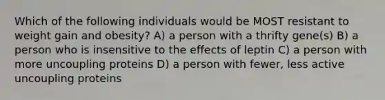 Which of the following individuals would be MOST resistant to weight gain and obesity? A) a person with a thrifty gene(s) B) a person who is insensitive to the effects of leptin C) a person with more uncoupling proteins D) a person with fewer, less active uncoupling proteins