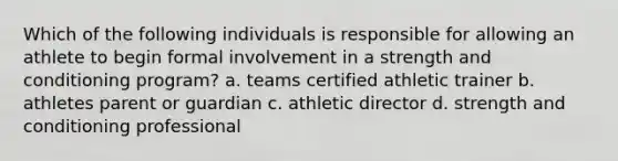 Which of the following individuals is responsible for allowing an athlete to begin formal involvement in a strength and conditioning program? a. teams certified athletic trainer b. athletes parent or guardian c. athletic director d. strength and conditioning professional