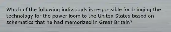 Which of the following individuals is responsible for bringing the technology for the power loom to the United States based on schematics that he had memorized in Great Britain?