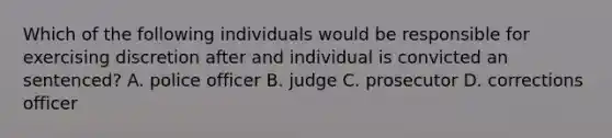 Which of the following individuals would be responsible for exercising discretion after and individual is convicted an sentenced? A. police officer B. judge C. prosecutor D. corrections officer