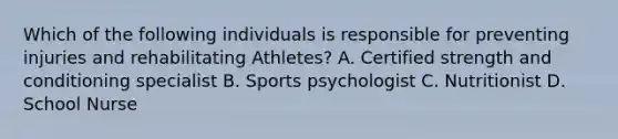 Which of the following individuals is responsible for preventing injuries and rehabilitating Athletes? A. Certified strength and conditioning specialist B. Sports psychologist C. Nutritionist D. School Nurse