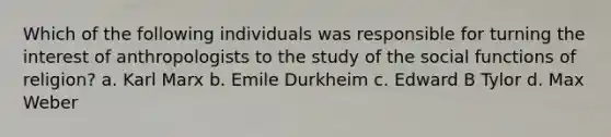 Which of the following individuals was responsible for turning the interest of anthropologists to the study of the social functions of religion? a. Karl Marx b. Emile Durkheim c. Edward B Tylor d. Max Weber