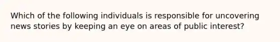 Which of the following individuals is responsible for uncovering news stories by keeping an eye on areas of public interest?