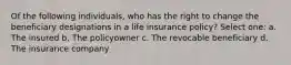 Of the following individuals, who has the right to change the beneficiary designations in a life insurance policy? Select one: a. The insured b. The policyowner c. The revocable beneficiary d. The insurance company