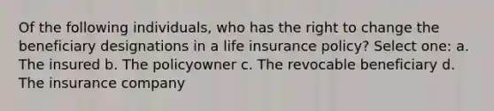 Of the following individuals, who has the right to change the beneficiary designations in a life insurance policy? Select one: a. The insured b. The policyowner c. The revocable beneficiary d. The insurance company