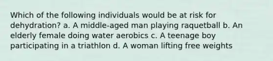 Which of the following individuals would be at risk for dehydration? a. A middle-aged man playing raquetball b. An elderly female doing water aerobics c. A teenage boy participating in a triathlon d. A woman lifting free weights