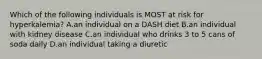 Which of the following individuals is MOST at risk for hyperkalemia? A.an individual on a DASH diet B.an individual with kidney disease C.an individual who drinks 3 to 5 cans of soda daily D.an individual taking a diuretic