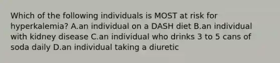 Which of the following individuals is MOST at risk for hyperkalemia? A.an individual on a DASH diet B.an individual with kidney disease C.an individual who drinks 3 to 5 cans of soda daily D.an individual taking a diuretic