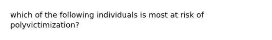 which of the following individuals is most at risk of polyvictimization?