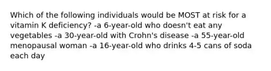 Which of the following individuals would be MOST at risk for a vitamin K deficiency? -a 6-year-old who doesn't eat any vegetables -a 30-year-old with Crohn's disease -a 55-year-old menopausal woman -a 16-year-old who drinks 4-5 cans of soda each day