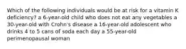 Which of the following individuals would be at risk for a vitamin K deficiency? a 6-year-old child who does not eat any vegetables a 30-year-old with Crohn's disease a 16-year-old adolescent who drinks 4 to 5 cans of soda each day a 55-year-old perimenopausal woman