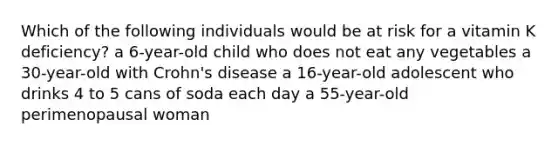 Which of the following individuals would be at risk for a vitamin K deficiency? a 6-year-old child who does not eat any vegetables a 30-year-old with Crohn's disease a 16-year-old adolescent who drinks 4 to 5 cans of soda each day a 55-year-old perimenopausal woman