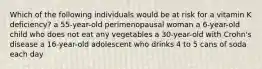 Which of the following individuals would be at risk for a vitamin K deficiency? a 55-year-old perimenopausal woman a 6-year-old child who does not eat any vegetables a 30-year-old with Crohn's disease a 16-year-old adolescent who drinks 4 to 5 cans of soda each day