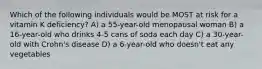 Which of the following individuals would be MOST at risk for a vitamin K deficiency? A) a 55-year-old menopausal woman B) a 16-year-old who drinks 4-5 cans of soda each day C) a 30-year-old with Crohn's disease D) a 6-year-old who doesn't eat any vegetables