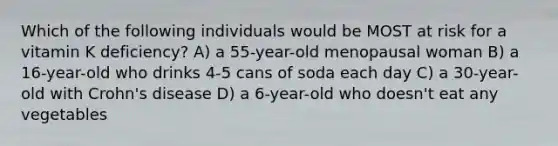 Which of the following individuals would be MOST at risk for a vitamin K deficiency? A) a 55-year-old menopausal woman B) a 16-year-old who drinks 4-5 cans of soda each day C) a 30-year-old with Crohn's disease D) a 6-year-old who doesn't eat any vegetables