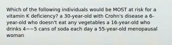 Which of the following individuals would be MOST at risk for a vitamin K deficiency? a 30-year-old with Crohn's disease a 6-year-old who doesn't eat any vegetables a 16-year-old who drinks 4−−5 cans of soda each day a 55-year-old menopausal woman