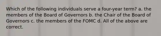 Which of the following individuals serve a four-year term? a. the members of the Board of Governors b. the Chair of the Board of Governors c. the members of the FOMC d. All of the above are correct.