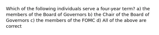 Which of the following individuals serve a four-year term? a) the members of the Board of Governors b) the Chair of the Board of Governors c) the members of the FOMC d) All of the above are correct