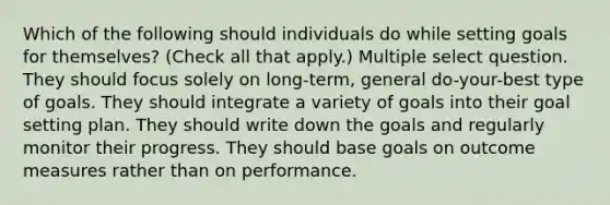 Which of the following should individuals do while setting goals for themselves? (Check all that apply.) Multiple select question. They should focus solely on long-term, general do-your-best type of goals. They should integrate a variety of goals into their goal setting plan. They should write down the goals and regularly monitor their progress. They should base goals on outcome measures rather than on performance.