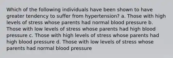 Which of the following individuals have been shown to have greater tendency to suffer from hypertension? a. Those with high levels of stress whose parents had normal <a href='https://www.questionai.com/knowledge/kD0HacyPBr-blood-pressure' class='anchor-knowledge'>blood pressure</a> b. Those with low levels of stress whose parents had high blood pressure c. Those with high levels of stress whose parents had high blood pressure d. Those with low levels of stress whose parents had normal blood pressure