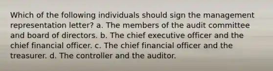 Which of the following individuals should sign the management representation letter? a. The members of the audit committee and board of directors. b. The chief executive officer and the chief financial officer. c. The chief financial officer and the treasurer. d. The controller and the auditor.