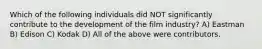 Which of the following individuals did NOT significantly contribute to the development of the film industry? A) Eastman B) Edison C) Kodak D) All of the above were contributors.