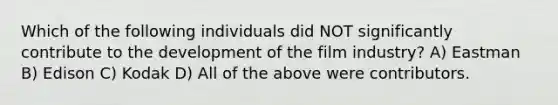 Which of the following individuals did NOT significantly contribute to the development of the film industry? A) Eastman B) Edison C) Kodak D) All of the above were contributors.