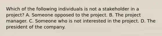 Which of the following individuals is not a stakeholder in a project? A. Someone opposed to the project. B. The project manager. C. Someone who is not interested in the project. D. The president of the company.