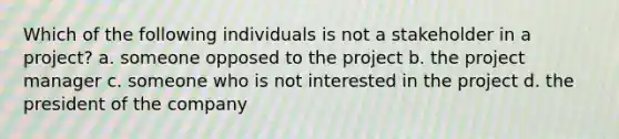 Which of the following individuals is not a stakeholder in a project? a. someone opposed to the project b. the project manager c. someone who is not interested in the project d. the president of the company