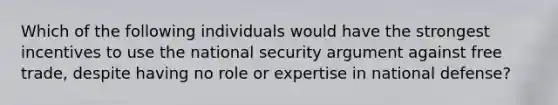 Which of the following individuals would have the strongest incentives to use the national security argument against free trade, despite having no role or expertise in national defense?