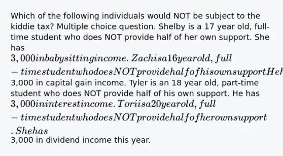 Which of the following individuals would NOT be subject to the kiddie tax? Multiple choice question. Shelby is a 17 year old, full-time student who does NOT provide half of her own support. She has 3,000 in babysitting income. Zach is a 16 year old, full-time student who does NOT provide half of his own support He has3,000 in capital gain income. Tyler is an 18 year old, part-time student who does NOT provide half of his own support. He has 3,000 in interest income. Tori is a 20 year old, full-time student who does NOT provide half of her own support. She has3,000 in dividend income this year.