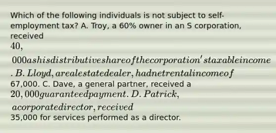 Which of the following individuals is not subject to self-employment tax? A. Troy, a 60% owner in an S corporation, received 40,000 as his distributive share of the corporation's taxable income. B. Lloyd, a real estate dealer, had net rental income of67,000. C. Dave, a general partner, received a 20,000 guaranteed payment. D. Patrick, a corporate director, received35,000 for services performed as a director.