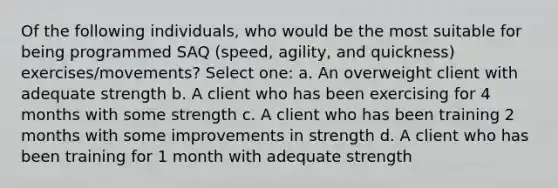 Of the following individuals, who would be the most suitable for being programmed SAQ (speed, agility, and quickness) exercises/movements? Select one: a. An overweight client with adequate strength b. A client who has been exercising for 4 months with some strength c. A client who has been training 2 months with some improvements in strength d. A client who has been training for 1 month with adequate strength