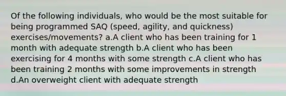 Of the following individuals, who would be the most suitable for being programmed SAQ (speed, agility, and quickness) exercises/movements? a.A client who has been training for 1 month with adequate strength b.A client who has been exercising for 4 months with some strength c.A client who has been training 2 months with some improvements in strength d.An overweight client with adequate strength