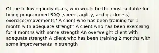 Of the following individuals, who would be the most suitable for being programmed SAQ (speed, agility, and quickness) exercises/movements? A client who has been training for 1 month with adequate strength A client who has been exercising for 4 months with some strength An overweight client with adequate strength A client who has been training 2 months with some improvements in strength