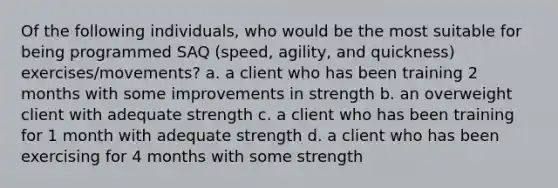 Of the following individuals, who would be the most suitable for being programmed SAQ (speed, agility, and quickness) exercises/movements? a. a client who has been training 2 months with some improvements in strength b. an overweight client with adequate strength c. a client who has been training for 1 month with adequate strength d. a client who has been exercising for 4 months with some strength