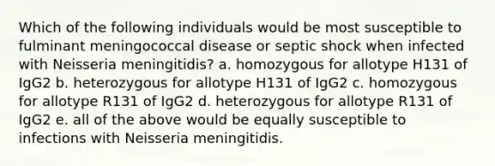 Which of the following individuals would be most susceptible to fulminant meningococcal disease or septic shock when infected with Neisseria meningitidis? a. homozygous for allotype H131 of IgG2 b. heterozygous for allotype H131 of IgG2 c. homozygous for allotype R131 of IgG2 d. heterozygous for allotype R131 of IgG2 e. all of the above would be equally susceptible to infections with Neisseria meningitidis.