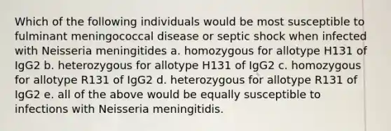 Which of the following individuals would be most susceptible to fulminant meningococcal disease or septic shock when infected with Neisseria meningitides a. homozygous for allotype H131 of IgG2 b. heterozygous for allotype H131 of IgG2 c. homozygous for allotype R131 of IgG2 d. heterozygous for allotype R131 of IgG2 e. all of the above would be equally susceptible to infections with Neisseria meningitidis.