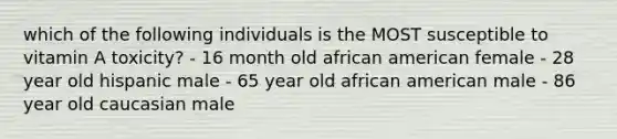 which of the following individuals is the MOST susceptible to vitamin A toxicity? - 16 month old african american female - 28 year old hispanic male - 65 year old african american male - 86 year old caucasian male