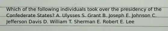 Which of the following individuals took over the presidency of the Confederate States? A. Ulysses S. Grant B. Joseph E. Johnson C. Jefferson Davis D. William T. Sherman E. Robert E. Lee
