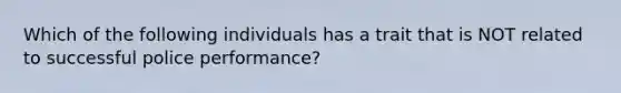 Which of the following individuals has a trait that is NOT related to successful police performance?