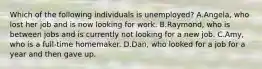 Which of the following individuals is unemployed? A.Angela, who lost her job and is now looking for work. B.Raymond, who is between jobs and is currently not looking for a new job. C.Amy, who is a full-time homemaker. D.Dan, who looked for a job for a year and then gave up.