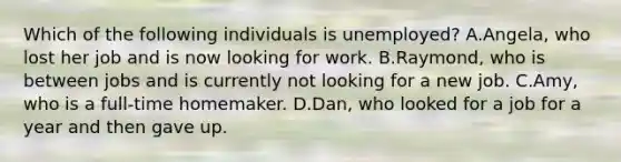 Which of the following individuals is unemployed? A.Angela, who lost her job and is now looking for work. B.Raymond, who is between jobs and is currently not looking for a new job. C.Amy, who is a full-time homemaker. D.Dan, who looked for a job for a year and then gave up.