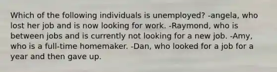 Which of the following individuals is unemployed? -angela, who lost her job and is now looking for work. -Raymond, who is between jobs and is currently not looking for a new job. -Amy, who is a full-time homemaker. -Dan, who looked for a job for a year and then gave up.