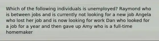 Which of the following individuals is unemployed? Raymond who is between jobs and is currently not looking for a new job Angela who lost her job and is now looking for work Dan who looked for a job for a year and then gave up Amy who is a full-time homemaker