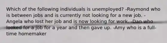 Which of the following individuals is unemployed? -Raymond who is between jobs and is currently not looking for a new job. -Angela who lost her job and is now looking for work. -Dan who looked for a job for a year and then gave up. -Amy who is a full-time homemaker