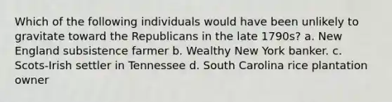 Which of the following individuals would have been unlikely to gravitate toward the Republicans in the late 1790s? a. New England subsistence farmer b. Wealthy New York banker. c. Scots-Irish settler in Tennessee d. South Carolina rice plantation owner