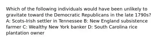 Which of the following individuals would have been unlikely to gravitate toward the Democratic Republicans in the late 1790s? A: Scots-Irish settler in Tennessee B: New England subsistence farmer C: Wealthy New York banker D: South Carolina rice plantation owner