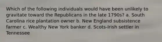 Which of the following individuals would have been unlikely to gravitate toward the Republicans in the late 1790s? a. South Carolina rice plantation owner b. New England subsistence farmer c. Wealthy New York banker d. Scots-Irish settler in Tennessee